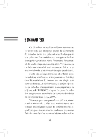 55
2. ERGONOMIA FÍSICA
Os distúrbios musculoesqueléticos encontram-
-se como uma das principais causas de afastamento
do trabalho, tanto nos países desenvolvidos quanto
nos países em desenvolvimento. A ergonomia física
configura-se, portanto, numa ferramenta fundamen-
tal de saúde e segurança do trabalho. Veremos neste
capítulo as características da ergonomia física, os te-
mas que aborda, e natureza de atuação profissional.
Neste tipo de ergonomia são abordadas as ca-
racterísticas anatômicas, antropométricas, fisiológi-
cas e biomecânicas do homem em sua relação com
a atividade física. A repetitividade, as cargas e postu-
ras de trabalho, o levantamento e o carregamento de
objetos, as LER/DORT, o layout do posto de traba-
lho, a segurança e a saúde são os aspectos abordados
na ergonomia física (IEA, 2000).
Visto que para compreender as diferenças cor-
porais é necessário conhecer as características ana-
tômicas e fisiológicas básicas do sistema musculoes-
quelético, para iniciar nossos estudos em ergonomia
física iremos abordar assuntos básicos sobre o fun-
 