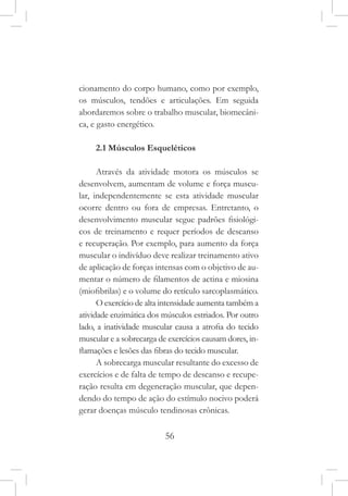 56
cionamento do corpo humano, como por exemplo,
os músculos, tendões e articulações. Em seguida
abordaremos sobre o trabalho muscular, biomecâni-
ca, e gasto energético.
2.1 Músculos Esqueléticos
Através da atividade motora os músculos se
desenvolvem, aumentam de volume e força muscu-
lar, independentemente se esta atividade muscular
ocorre dentro ou fora de empresas. Entretanto, o
desenvolvimento muscular segue padrões fisiológi-
cos de treinamento e requer períodos de descanso
e recuperação. Por exemplo, para aumento da força
muscular o indivíduo deve realizar treinamento ativo
de aplicação de forças intensas com o objetivo de au-
mentar o número de filamentos de actina e miosina
(miofibrilas) e o volume do retículo sarcoplasmático.
O exercício de alta intensidade aumenta também a
atividade enzimática dos músculos estriados. Por outro
lado, a inatividade muscular causa a atrofia do tecido
muscular e a sobrecarga de exercícios causam dores, in-
flamações e lesões das fibras do tecido muscular.
A sobrecarga muscular resultante do excesso de
exercícios e de falta de tempo de descanso e recupe-
ração resulta em degeneração muscular, que depen-
dendo do tempo de ação do estímulo nocivo poderá
gerar doenças músculo tendinosas crônicas.
 