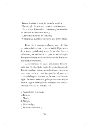 58
• Permanência de contração muscular estática;
• Manutenção de posturas estáticas e assimétricas;
• Necessidade de trabalhar com contrações muscula-
res precisas (movimentos finos);
• Alta demanda visual no trabalho;
• Vibrações de membros superiores e de corpo inteiro.
Estes riscos são potencializados caso não haja
períodos suficientes de recuperação fisiológica antes
do próximo período ou jornada de trabalho. Fatores
ambientais, socioculturais ou pessoais também po-
dem potencializar os riscos de lesões ou distúrbios
nos tecidos musculares.
A experiência e os dados estatísticos demons-
tram que os principais locais de acometimento de
dores musculares são nas articulações dos membros
superiores: ombros, cotovelos e punhos, algumas ve-
zes irradiadas para braços e antebraços e também na
região da coluna vertebral, principalmente na região
lombar. Alguns exemplos das enfermidades muscu-
lares relacionadas ao trabalho são:
a) Reumatismo muscular;
b) Fibrose
c) Miosite;
d) Mialgia;
e) Fibromialgia;
f) Síndrome miofascial;
 
