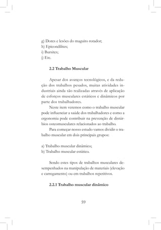 59
g) Dores e lesões do maguito rotador;
h) Epicondilites;
i) Bursites;
j) Etc.
2.2 Trabalho Muscular
Apesar dos avanços tecnológicos, e da redu-
ção dos trabalhos pesados, muitas atividades in-
dustriais ainda são realizadas através de aplicação
de esforços musculares estáticos e dinâmicos por
parte dos trabalhadores.
Neste item veremos como o trabalho muscular
pode influenciar a saúde dos trabalhadores e como a
ergonomia pode contribuir na prevenção de distúr-
bios osteomusculares relacionados ao trabalho.
Para começar nosso estudo vamos dividir o tra-
balho muscular em dois principais grupos:
a) Trabalho muscular dinâmico;
b) Trabalho muscular estático.
Sendo estes tipos de trabalhos musculares de-
sempenhados na manipulação de materiais (elevação
e carregamento) ou em trabalhos repetitivos.
2.2.1 Trabalho muscular dinâmico
 