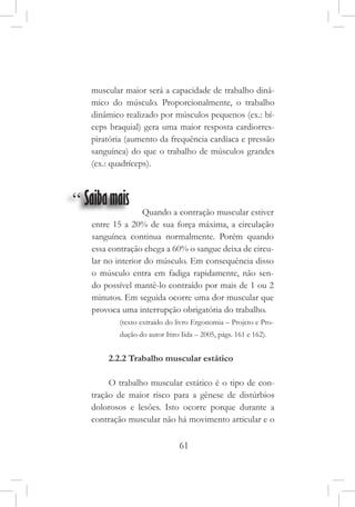 61
muscular maior será a capacidade de trabalho dinâ-
mico do músculo. Proporcionalmente, o trabalho
dinâmico realizado por músculos pequenos (ex.: bí-
ceps braquial) gera uma maior resposta cardiorres-
piratória (aumento da frequência cardíaca e pressão
sanguínea) do que o trabalho de músculos grandes
(ex.: quadríceps).
“ Saibamais
                     Quando a contração muscular estiver
entre 15 a 20% de sua força máxima, a circulação
sanguínea continua normalmente. Porém quando
essa contração chega a 60% o sangue deixa de circu-
lar no interior do músculo. Em consequência disso
o músculo entra em fadiga rapidamente, não sen-
do possível mantê-lo contraído por mais de 1 ou 2
minutos. Em seguida ocorre uma dor muscular que
provoca uma interrupção obrigatória do trabalho.
(texto extraído do livro Ergonomia – Projeto e Pro-
dução do autor Itiro Iida – 2005, págs. 161 e 162).
2.2.2 Trabalho muscular estático
O trabalho muscular estático é o tipo de con-
tração de maior risco para a gênese de distúrbios
dolorosos e lesões. Isto ocorre porque durante a
contração muscular não há movimento articular e o
 