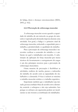 63
de fadiga, dores e doenças osteomusculares (IIDA,
2005, p. 162).
2.2.3 Prevenção de sobrecarga muscular
A sobrecarga muscular ocorre quando a capaci-
dade de trabalho de um músculo ou grupo de mús-
culos é superada pela demanda imposta durante uma
atividade. Em geral, a fadiga é o primeiro sinal de
sobrecarga muscular, reduzindo a capacidade para o
trabalho, a produtividade e a qualidade do trabalho.
Para a prevenção da sobrecarga muscular é ne-
cessário verificar o conteúdo do trabalho e o am-
biente no qual o trabalhador está inserido. A subs-
tituição da aplicação de força muscular por meios
técnicos de levantamento e carregamento de cargas
é um dos principais recursos para a prevenção de
sobrecargas musculares.
Outra maneira de prevenção é flexibilizar as
atividades, rodízios de tarefas, pausas e redesenho
do trabalho de acordo com as capacidades do tra-
balhador e a demanda. O foco é reduzir ao máximo
o trabalho muscular estático e o trabalho repetitivo.
Importante também que o trabalhador seja trei-
nado, possua condição física de acordo com a deman-
da, controle o sobrepeso e não seja sedentário. Isto
porque os esforços em ergonomia podem ser insufi-
cientes se não tiverem a contribuição do trabalhador.
 