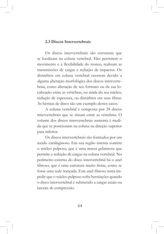 64
2.3 Discos Intervertebrais
Os discos intervertebrais são estruturas que
se localizam na coluna vertebral. Eles permitem o
movimento e a flexibilidade do tronco, realizam as
transmissões de cargas e redução de impactos. Os
distúrbios em coluna vertebral ocorrem devido a
alguma alteração morfológica dos discos interverte-
brais, como alteração de seu formato ou da sua lo-
calização entre as vértebras, ou ainda do seu núcleo,
redução de espessura, ou distúrbios em suas fibras.
As hérnias de disco são um exemplo destes casos.
A coluna vertebral é composta por 24 discos
intervertebrais que se situam entre as vértebras. O
volume dos discos intervertebrais aumenta à medi-
da que se posicionam na coluna na direção superior
para inferior.
Os discos intervertebrais são formados por um
tecido cartilaginoso. Em sua região interna contém
o núcleo pulposo, que é uma massa gelatinosa que
permite a redução de cargas na coluna vertebral. No
perímetro externo do disco intervertebral há o anel
fibroso, que é uma estrutura muito firme, como se
fosse uma rede trançada. Este anel fibroso tenta im-
pedir que o núcleo pulposo sofra herniações quando
o disco intervertebral é submetido a cargas axiais ou
laterais de compressão.
 