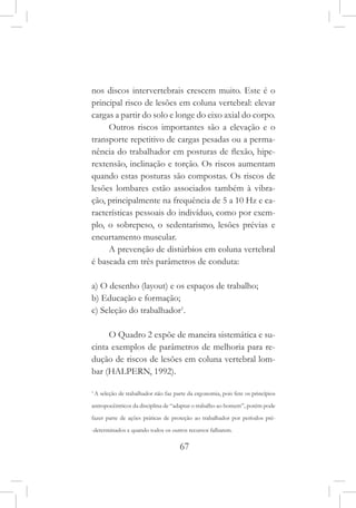 67
nos discos intervertebrais crescem muito. Este é o
principal risco de lesões em coluna vertebral: elevar
cargas a partir do solo e longe do eixo axial do corpo.
Outros riscos importantes são a elevação e o
transporte repetitivo de cargas pesadas ou a perma-
nência do trabalhador em posturas de flexão, hipe-
rextensão, inclinação e torção. Os riscos aumentam
quando estas posturas são compostas. Os riscos de
lesões lombares estão associados também à vibra-
ção, principalmente na frequência de 5 a 10 Hz e ca-
racterísticas pessoais do indivíduo, como por exem-
plo, o sobrepeso, o sedentarismo, lesões prévias e
encurtamento muscular.
A prevenção de distúrbios em coluna vertebral
é baseada em três parâmetros de conduta:
a) O desenho (layout) e os espaços de trabalho;
b) Educação e formação;
c) Seleção do trabalhador1
.
O Quadro 2 expõe de maneira sistemática e su-
cinta exemplos de parâmetros de melhoria para re-
dução de riscos de lesões em coluna vertebral lom-
bar (HALPERN, 1992).
1
A seleção de trabalhador não faz parte da ergonomia, pois fere os princípios
antropocêntricos da disciplina de “adaptar o trabalho ao homem”, porém pode
fazer parte de ações práticas de proteção ao trabalhador por períodos pré-
-determinados e quando todos os outros recursos falharem.
 