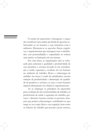 O estudo da ergonomia é abrangente e requer
dos estudiosos uma análise profunda de questões re-
lacionadas ao ser humano e suas interações com o
ambiente. Destacam-se as questões físicas, cogniti-
vas e organizacionais que interagem com o trabalha-
dor, suas potencialidades e capacidades ao realizar
uma tarefa e as limitações de um sistema.
Em vista disso, as organizações têm se esfor-
çado para aumentar a qualidade e produtividade de
seus produtos e serviços levando-se em considera-
ção a saúde, segurança e conforto do ser humano
no ambiente de trabalho. Dores e sobrecargas de
trabalho são riscos à saúde do trabalhador, causam
redução da produtividade e diminuição de qualida-
de de produtos e serviços, ou seja, o custo humano
impacta diretamente nos objetivos organizacionais.
Ao se empregar os princípios da ergonomia
para a redução de não conformidades de trabalho, os
profissionais de saúde e segurança do trabalho, ges-
tores e diretores buscam estudar as possíveis situa-
ções que podem sobrecarregar o trabalhador no que
tange ao seu corpo físico e sua cognição, bem como
as relações de trabalho que possam causar estresse,
 