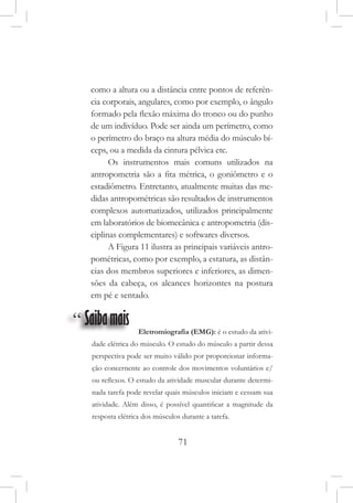 71
como a altura ou a distância entre pontos de referên-
cia corporais, angulares, como por exemplo, o ângulo
formado pela flexão máxima do tronco ou do punho
de um indivíduo. Pode ser ainda um perímetro, como
o perímetro do braço na altura média do músculo bí-
ceps, ou a medida da cintura pélvica etc.
Os instrumentos mais comuns utilizados na
antropometria são a fita métrica, o goniômetro e o
estadiômetro. Entretanto, atualmente muitas das me-
didas antropométricas são resultados de instrumentos
complexos automatizados, utilizados principalmente
em laboratórios de biomecânica e antropometria (dis-
ciplinas complementares) e softwares diversos.
A Figura 11 ilustra as principais variáveis antro-
pométricas, como por exemplo, a estatura, as distân-
cias dos membros superiores e inferiores, as dimen-
sões da cabeça, os alcances horizontes na postura
em pé e sentado.
“ Saibamais Eletromiografia (EMG): é o estudo da ativi-
dade elétrica do músculo. O estudo do músculo a partir dessa
perspectiva pode ser muito válido por proporcionar informa-
ção concernente ao controle dos movimentos voluntários e/
ou reflexos. O estudo da atividade muscular durante determi-
nada tarefa pode revelar quais músculos iniciam e cessam sua
atividade. Além disso, é possível quantificar a magnitude da
resposta elétrica dos músculos durante a tarefa.
 