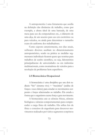 73
A antropometria é uma ferramenta que auxilia
na definição das distâncias de trabalho, como por
exemplo, a altura ideal de uma bancada, de uma
mesa para uso de computadores etc., o diâmetro de
uma alça, de um assento para uso em escritórios ou
para veículos, ou ainda para determinar o tamanho
exato do uniforme dos trabalhadores.
Como exposto anteriormente, nos dias atuais,
softwares diversos auxiliam no dimensionamento
antropométrico, sendo na prática as medidas seg-
mentares individuais ficarem quase que restritas para
trabalhos de cunho científico, ou seja, laboratórios
principalmente de universidades ou em indústrias
multinacionais, como montadoras de veículos para a
resolução de problemas bem específicos.
2.5 Biomecânica Ocupacional
A biomecânica é uma disciplina que une dois ra-
dicais: “bio” (sistema vivo) + “mecânica” (análise de
forças e seus efeitos) para estudar os movimentos cor-
porais e forças relacionadas ao trabalho. Ela estuda a
forma que o organismo exerce força e gera movimento.
A biomecânica une as ciências físicas, ciências
biológicas e ciências comportamentais para compre-
ender a carga física de trabalho. Ela utiliza leis da
física e conceitos de engenharia para descrever mo-
vimentos realizados por vários segmentos corpóreos
 