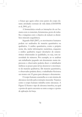 74
e forças que agem sobre estas partes do corpo du-
rante atividades normais de vida diária (CHAFFIN
et al, 2001, p.1)
A biomecânica estuda as interações do ser hu-
mano com os materiais, ferramentas, posto de traba-
lho e máquinas com o objetivo de reduzir os distúr-
bios músculo esqueléticos.
Segundo Hall (2007), os movimentos humanos
podem ser analisados de maneira quantitativa ou
qualitativa. A análise quantitativa, como o próprio
nome diz, inclui informações numéricas, enquanto
a análise qualitativa requer descrições de caracte-
rísticas relacionadas às qualidades, ou seja, sem ne-
cessidade de números. Por exemplo, ao se analisar
um trabalhador pegando um documento numa im-
pressora o observador poderia dizer: o trabalhador
inclinou-se pouco para tal (ao descrever o movimen-
to de maneira qualitativa). De maneira quantitativa,
o observador poderia dizer, o trabalhador flexionou
seu tronco em 15 graus para alcançar o documento.
O corpo humano assemelha-se a um sistema de
alavancas movido pela contração muscular. Vejamos
como o corpo humano trabalha como alavancas. A
Figura 12 ilustra o tipo de alavanca interfixa, na qual
o ponto de apoio encontra-se entre a carga e o ponto
de aplicação da força.
 