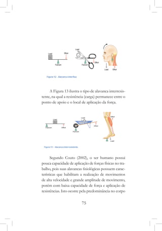 75
A Figura 13 ilustra o tipo de alavanca interresis-
tente, na qual a resistência (carga) permanece entre o
ponto de apoio e o local de aplicação da força.
Segundo Couto (2002), o ser humano possui
pouca capacidade de aplicação de forças físicas no tra-
balho, pois suas alavancas fisiológicas possuem carac-
terísticas que habilitam a realização de movimentos
de alta velocidade e grande amplitude de movimento,
porém com baixa capacidade de força e aplicação de
resistências. Isto ocorre pela predominância no corpo
 