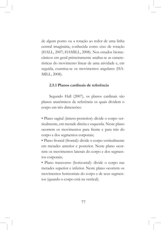 77
de algum ponto ou a rotação ao redor de uma linha
central imaginária, conhecida como eixo de rotação
(HALL, 2007; HAMILL, 2008). Nos estudos biome-
cânicos em geral primeiramente analisa-se as caracte-
rísticas do movimento linear de uma atividade e, em
seguida, examina-se os movimentos angulares (HA-
MILL, 2008).
2.5.1 Planos cardinais de referência
Segundo Hall (2007), os planos cardinais são
planos anatômicos de referência os quais dividem o
corpo em três dimensões:
• Plano sagital (ântero-posterior): divide o corpo ver-
ticalmente, em metade direita e esquerda. Neste plano
ocorrem os movimentos para frente e para trás do
corpo e dos segmentos corporais;
• Plano frontal (frontal): divide o corpo verticalmente
em metades anterior e posterior. Neste plano ocor-
rem os movimentos laterais do corpo e dos segmen-
tos corporais;
• Plano transverso (horizontal): divide o corpo nas
metades superior e inferior. Neste plano ocorrem os
movimentos horizontais do corpo e de seus segmen-
tos (quando o corpo está na vertical).
 
