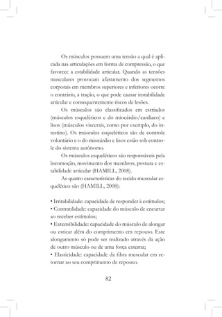 82
Os músculos possuem uma tensão a qual é apli-
cada nas articulações em forma de compressão, o que
favorece a estabilidade articular. Quando as tensões
musculares provocam afastamento dos segmentos
corporais em membros superiores e inferiores ocorre
o contrário, a tração, o que pode causar instabilidade
articular e consequentemente riscos de lesões.
Os músculos são classificados em estriados
(músculos esqueléticos e do miocárdio/cardíaco) e
lisos (músculos viscerais, como por exemplo, do in-
testino). Os músculos esqueléticos são de controle
voluntário e o do miocárdio e lisos estão sob contro-
le do sistema autônomo.
Os músculos esqueléticos são responsáveis pela
locomoção, movimento dos membros, postura e es-
tabilidade articular (HAMILL, 2008).
As quatro características do tecido muscular es-
quelético são (HAMILL, 2008):
• Irritabilidade: capacidade de responder à estímulos;
• Contratilidade: capacidade do músculo de encurtar
ao receber estímulos;
• Extensibilidade: capacidade do músculo de alongar
ou esticar além do comprimento em repouso. Este
alongamento só pode ser realizado através da ação
de outro músculo ou de uma força externa;
• Elasticidade: capacidade da fibra muscular em re-
tornar ao seu comprimento de repouso.
 