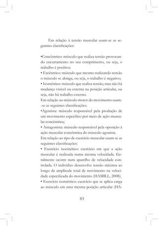 83
Em relação à tensão muscular usam-se as se-
guintes classificações:
•Concêntrico: músculo que realiza tensão provocan-
do encurtamento no seu comprimento, ou seja, o
trabalho é positivo;
• Excêntrico: músculo que mesmo realizando tensão
o músculo se alonga, ou seja, o trabalho é negativo;
• Isométrico: músculo que realiza tensão, mas não há
mudança visível ou externa na posição articular, ou
seja, não há trabalho externo.
Em relação ao músculo motor do movimento usam-
-se as seguintes classificações:
•Agonista: músculo responsável pela produção de
um movimento específico por meio de ação muscu-
lar concêntrica;
• Antagonista: músculo responsável pela oposição à
ação muscular concêntrica do músculo agonista.
Em relação ao tipo de exercício muscular usam-se as
seguintes classificações:
• Exercício isocinético: exercício em que a ação
muscular é realizada numa mesma velocidade. Ge-
ralmente ocorre num aparelho de velocidade con-
trolada. O indivíduo desenvolve tensão máxima ao
longo da amplitude total de movimento na veloci-
dade especificada do movimento (HAMILL, 2008);
• Exercício isométrico: exercício que se aplica carga
ao músculo em uma mesma posição articular (HA-
 