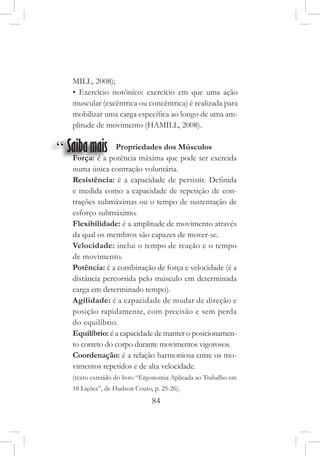 84
“ Saibamais Propriedades dos Músculos
Força: é a potência máxima que pode ser exercida
numa única contração voluntária.
Resistência: é a capacidade de persistir. Definida
e medida como a capacidade de repetição de con-
trações submáximas ou o tempo de sustentação de
esforço submáximo.
Flexibilidade: é a amplitude de movimento através
da qual os membros são capazes de mover-se.
Velocidade: inclui o tempo de reação e o tempo
de movimento.
Potência: é a combinação de força e velocidade (é a
distância percorrida pelo músculo em determinada
carga em determinado tempo).
Agilidade: é a capacidade de mudar de direção e
posição rapidamente, com precisão e sem perda
do equilíbrio.
Equilíbrio: é a capacidade de manter o posicionamen-
to correto do corpo durante movimentos vigorosos.
Coordenação: é a relação harmoniosa entre os mo-
vimentos repetidos e de alta velocidade.
(texto extraído do livro “Ergonomia Aplicada ao Trabalho em
18 Lições”, de Hudson Couto, p. 25-26).
MILL, 2008);
• Exercício isotônico: exercício em que uma ação
muscular (excêntrica ou concêntrica) é realizada para
mobilizar uma carga específica ao longo de uma am-
plitude de movimento (HAMILL, 2008).
 