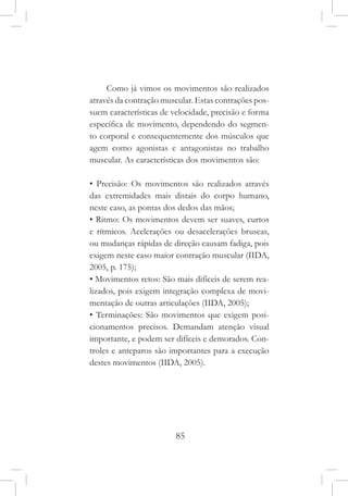 85
Como já vimos os movimentos são realizados
através da contração muscular. Estas contrações pos-
suem características de velocidade, precisão e forma
específica de movimento, dependendo do segmen-
to corporal e consequentemente dos músculos que
agem como agonistas e antagonistas no trabalho
muscular. As características dos movimentos são:
• Precisão: Os movimentos são realizados através
das extremidades mais distais do corpo humano,
neste caso, as pontas dos dedos das mãos;
• Ritmo: Os movimentos devem ser suaves, curtos
e rítmicos. Acelerações ou desacelerações bruscas,
ou mudanças rápidas de direção causam fadiga, pois
exigem neste caso maior contração muscular (IIDA,
2005, p. 175);
• Movimentos retos: São mais difíceis de serem rea-
lizados, pois exigem integração complexa de movi-
mentação de outras articulações (IIDA, 2005);
• Terminações: São movimentos que exigem posi-
cionamentos precisos. Demandam atenção visual
importante, e podem ser difíceis e demorados. Con-
troles e anteparos são importantes para a execução
destes movimentos (IIDA, 2005).
 