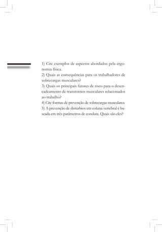 1) Cite exemplos de aspectos abordados pela ergo-
nomia física.
2) Quais as consequências para os trabalhadores de
sobrecargas musculares?
3) Quais os principais fatores de risco para o desen-
cadeamento de transtornos musculares relacionados
ao trabalho?
4) Cite formas de prevenção de sobrecargas musculares.
5) A prevenção de distúrbios em coluna vertebral é ba-
seada em três parâmetros de conduta. Quais são eles?
 