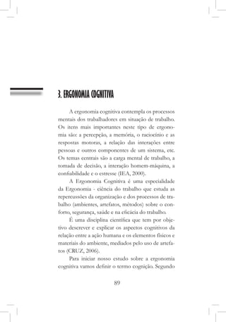 89
3. ERGONOMIA COGNITIVA
A ergonomia cognitiva contempla os processos
mentais dos trabalhadores em situação de trabalho.
Os itens mais importantes neste tipo de ergono-
mia são: a percepção, a memória, o raciocínio e as
respostas motoras, a relação das interações entre
pessoas e outros componentes de um sistema, etc.
Os temas centrais são a carga mental de trabalho, a
tomada de decisão, a interação homem-máquina, a
confiabilidade e o estresse (IEA, 2000).
A Ergonomia Cognitiva é uma especialidade
da Ergonomia - ciência do trabalho que estuda as
repercussões da organização e dos processos de tra-
balho (ambientes, artefatos, métodos) sobre o con-
forto, segurança, saúde e na eficácia do trabalho.
É uma disciplina científica que tem por obje-
tivo descrever e explicar os aspectos cognitivos da
relação entre a ação humana e os elementos físicos e
materiais do ambiente, mediados pelo uso de artefa-
tos (CRUZ, 2006).
Para iniciar nosso estudo sobre a ergonomia
cognitiva vamos definir o termo cognição. Segundo
 