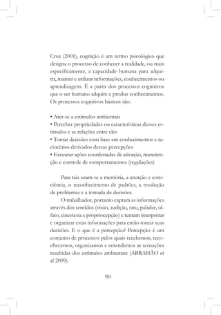 90
Cruz (2001), cognição é um termo psicológico que
designa o processo de conhecer a realidade, ou mais
especificamente, a capacidade humana para adqui-
rir, manter e utilizar informações, conhecimentos ou
aprendizagens. É a partir dos processos cognitivos
que o ser humano adquire e produz conhecimentos.
Os processos cognitivos básicos são:
• Ater-se a estímulos ambientais
• Perceber propriedades ou características desses es-
tímulos e as relações entre eles
• Tomar decisões com base em conhecimentos e ra-
ciocínios derivados dessas percepções
• Executar ações coordenadas de ativação, manuten-
ção e controle de comportamentos (regulações)
Para tais usam-se a memória, a atenção e cons-
ciência, o reconhecimento de padrões, a resolução
de problemas e a tomada de decisões.
O trabalhador, portanto captam as informações
através dos sentidos (visão, audição, tato, paladar, ol-
fato, cinestesia e propriocepção) e tentam interpretar
e organizar estas informações para então tomar suas
decisões. E o que é a percepção? Percepção é um
conjunto de processos pelos quais recebemos, reco-
nhecemos, organizamos e entendemos as sensações
recebidas dos estímulos ambientais (ABRAHÃO et
al 2009).
 