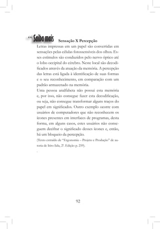 92
“ Saibamais Sensação X Percepção
Letras impressas em um papel são convertidas em
sensações pelas células fotossensíveis dos olhos. Es-
ses estímulos são conduzidos pelo nervo óptico até
o lobo occipital do cérebro. Neste local são decodi-
ficados através da atuação da memória. A percepção
das letras está ligada à identificação de suas formas
e o seu reconhecimento, em comparação com um
padrão armazenado na memória.
Uma pessoa analfabeta não possui esta memória
e, por isso, não consegue fazer esta decodificação,
ou seja, não consegue transformar alguns traços do
papel em significados. Outro exemplo ocorre com
usuários de computadores que não reconhecem os
ícones presentes em interfaces de programas, desta
forma, em alguns casos, estes usuários não conse-
guem decifrar o significado desses ícones e, então,
há um bloqueio da percepção.
(Texto extraído de “Ergonomia – Projeto e Produção” de au-
toria de Itiro Iida, 2ª. Edição p. 259).
.
 