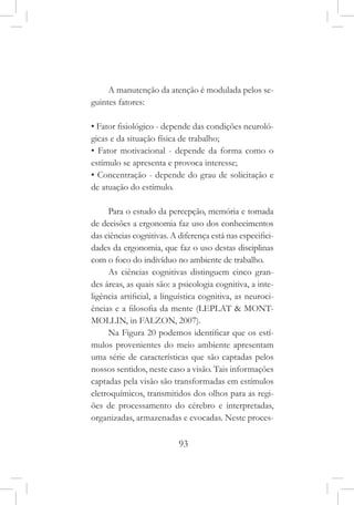 93
A manutenção da atenção é modulada pelos se-
guintes fatores:
• Fator fisiológico - depende das condições neuroló-
gicas e da situação física de trabalho;
• Fator motivacional - depende da forma como o
estímulo se apresenta e provoca interesse;
• Concentração - depende do grau de solicitação e
de atuação do estímulo.
Para o estudo da percepção, memória e tomada
de decisões a ergonomia faz uso dos conhecimentos
das ciências cognitivas. A diferença está nas especifici-
dades da ergonomia, que faz o uso destas disciplinas
com o foco do indivíduo no ambiente de trabalho.
As ciências cognitivas distinguem cinco gran-
des áreas, as quais são: a psicologia cognitiva, a inte-
ligência artificial, a linguística cognitiva, as neuroci-
ências e a filosofia da mente (LEPLAT & MONT-
MOLLIN, in FALZON, 2007).
Na Figura 20 podemos identificar que os estí-
mulos provenientes do meio ambiente apresentam
uma série de características que são captadas pelos
nossos sentidos, neste caso a visão. Tais informações
captadas pela visão são transformadas em estímulos
eletroquímicos, transmitidos dos olhos para as regi-
ões de processamento do cérebro e interpretadas,
organizadas, armazenadas e evocadas. Neste proces-
 