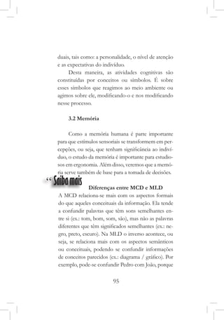 95
duais, tais como: a personalidade, o nível de atenção
e as expectativas do indivíduo.
Desta maneira, as atividades cognitivas são
constituídas por conceitos ou símbolos. É sobre
esses símbolos que reagimos ao meio ambiente ou
agimos sobre ele, modificando-o e nos modificando
nesse processo.
3.2 Memória
Como a memória humana é parte importante
para que estímulos sensoriais se transformem em per-
cepções, ou seja, que tenham significância ao indiví-
duo, o estudo da memória é importante para estudio-
sos em ergonomia. Além disso, veremos que a memó-
ria serve também de base para a tomada de decisões.
“ Saibamais Diferenças entre MCD e MLD
A MCD relaciona-se mais com os aspectos formais
do que aqueles conceituais da informação. Ela tende
a confundir palavras que têm sons semelhantes en-
tre si (ex.: tom, bom, som, são), mas não as palavras
diferentes que têm significados semelhantes (ex.: ne-
gro, preto, escuro). Na MLD o inverso acontece, ou
seja, se relaciona mais com os aspectos semânticos
ou conceituais, podendo se confundir informações
de conceitos parecidos (ex.: diagrama / gráfico). Por
exemplo, pode-se confundir Pedro com João, porque
 