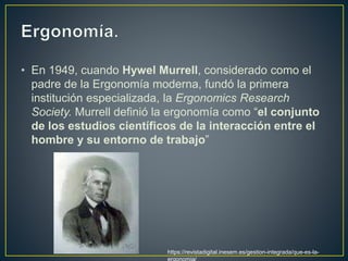 • En 1949, cuando Hywel Murrell, considerado como el
padre de la Ergonomía moderna, fundó la primera
institución especializada, la Ergonomics Research
Society. Murrell definió la ergonomía como “el conjunto
de los estudios científicos de la interacción entre el
hombre y su entorno de trabajo”
https://revistadigital.inesem.es/gestion-integrada/que-es-la-
ergonomia/
 