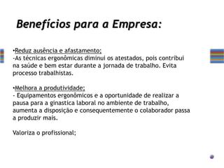 •Reduz ausência e afastamento;
-As técnicas ergonômicas diminui os atestados, pois contribui
na saúde e bem estar durante a jornada de trabalho. Evita
processo trabalhistas.
•Melhora a produtividade;
- Equipamentos ergonômicos e a oportunidade de realizar a
pausa para a ginastica laboral no ambiente de trabalho,
aumenta a disposição e consequentemente o colaborador passa
a produzir mais.
Valoriza o profissional;
Benefícios para a Empresa:
 