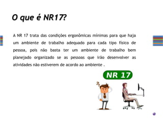 O que é NR17?
A NR 17 trata das condições ergonômicas mínimas para que haja
um ambiente de trabalho adequado para cada tipo físico de
pessoa, pois não basta ter um ambiente de trabalho bem
planejado organizado se as pessoas que irão desenvolver as
atividades não estiverem de acordo ao ambiente .
 