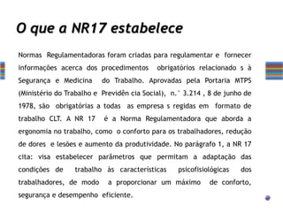 O que a NR17 estabelece
Normas Regulamentadoras foram criadas para regulamentar e fornecer
informações acerca dos procedimentos obrigatórios relacionado s à
Segurança e Medicina do Trabalho. Aprovadas pela Portaria MTPS
(Ministério do Trabalho e Previdên cia Social), n.° 3.214 , 8 de junho de
1978, são obrigatórias a todas as empresa s regidas em formato de
trabalho CLT. A NR 17 é a Norma Regulamentadora que aborda a
ergonomia no trabalho, como o conforto para os trabalhadores, redução
de dores e lesões e aumento da produtividade. No parágrafo 1, a NR 17
cita: visa estabelecer parâmetros que permitam a adaptação das
condições de trabalho às características psicofisiológicas dos
trabalhadores, de modo a proporcionar um máximo de conforto,
segurança e desempenho eficiente.
 