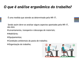 O que é análise ergonômica do trabalho?
É uma medida que atende ao determinado pela NR-17.
Sendo assim deve-se analisar alguns aspectos apontados pela NR-17,
são eles:
Levantamento, transporte e descargas de materiais;
Mobiliário;
Equipamentos;
Condições ambientais do posto de trabalho;
Organização do trabalho;
 