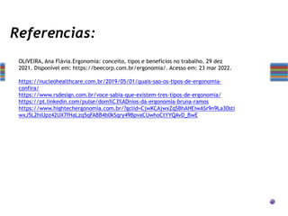 Referencias:
OLIVEIRA, Ana Flávia.Ergonomia: conceito, tipos e benefícios no trabalho. 29 dez
2021. Disponível em: https://beecorp.com.br/ergonomia/. Acesso em: 23 mar 2022.
https://nucleohealthcare.com.br/2019/05/01/quais-sao-os-tipos-de-ergonomia-
confira/
https://www.rsdesign.com.br/voce-sabia-que-existem-tres-tipos-de-ergonomia/
https://pt.linkedin.com/pulse/dom%C3%ADnios-da-ergonomia-bruna-ramos
https://www.hightechergonomia.com.br/?gclid=CjwKCAjwxZqSBhAHEiwASr9n9La30sti
wxJ5L2hiUpz42UX7fHaLzq5qFABB4b0kSqry49BpvaCUwhoCtYYQAvD_BwE
 