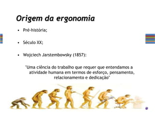 Origem da ergonomia
• Pré-história;
• Século XX;
• Wojciech Jarstembowsky (1857):
"Uma ciência do trabalho que requer que entendamos a
atividade humana em termos de esforço, pensamento,
relacionamento e dedicação"
 