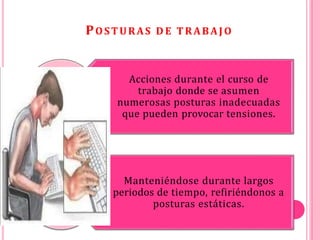POSTURAS D E TRABAJO
Acciones durante el curso de
trabajo donde se asumen
numerosas posturas inadecuadas
que pueden provocar tensiones.
Manteniéndose durante largos
periodos de tiempo, refiriéndonos a
posturas estáticas.
 
