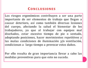 CO N C L U S I O N E S
Los riesgos ergonómicos contribuyen a ser una parte
importante de ser elementos de trabajo que llegan a
causar deterioro, así como también diversas lesiones
del cuerpo, afectando la salud el bienestar de los
trabajadores, ya que al trabajar con equipos mal
diseñados, estar excesivo tiempo de pie o sentado,
adoptando posiciones, hacer movimientos repetitivos y
las malas condiciones de iluminación y/o ventilación,
condicionan a largo tiempo a provocar estos daños.
Por ello resulta de gran importancia llevar a cabo las
medidas preventivas para que esto no suceda.
 