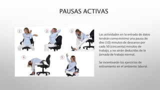 PAUSAS ACTIVAS
Las actividades en la entrada de datos
tendrán como mínimo una pausa de
diez (10) minutos de descanso por
cada 50 (cincuenta) minutos de
trabajo, y no serán deducidas de la
jornada de trabajo normal.
Se incentivarán los ejercicios de
estiramiento en el ambiente laboral.
 