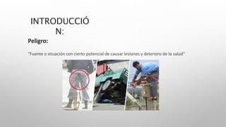 INTRODUCCIÓ
N:
Peligro:
“Fuente o situación con cierto potencial de causar lesiones y deterioro de la salud”
 