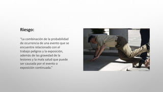 Riesgo:
“La combinación de la probabilidad
de ocurrencia de una evento que se
encuentre relacionado con el
trabajo peligros y la exposición,
además de las gravedad de la
lesiones y la mala salud que puede
ser causada por el evento o
exposición continuada.”
 