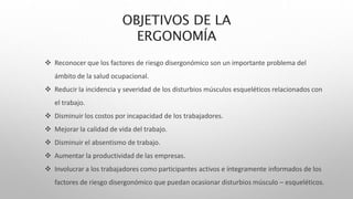 OBJETIVOS DE LA
ERGONOMÍA
 Reconocer que los factores de riesgo disergonómico son un importante problema del
ámbito de la salud ocupacional.
 Reducir la incidencia y severidad de los disturbios músculos esqueléticos relacionados con
el trabajo.
 Disminuir los costos por incapacidad de los trabajadores.
 Mejorar la calidad de vida del trabajo.
 Disminuir el absentismo de trabajo.
 Aumentar la productividad de las empresas.
 Involucrar a los trabajadores como participantes activos e íntegramente informados de los
factores de riesgo disergonómico que puedan ocasionar disturbios músculo – esqueléticos.
 