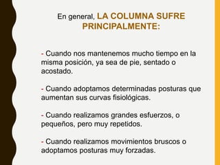 En general, LA COLUMNA SUFRE
PRINCIPALMENTE:
- Cuando nos mantenemos mucho tiempo en la
misma posición, ya sea de pie, sentado o
acostado.
- Cuando adoptamos determinadas posturas que
aumentan sus curvas fisiológicas.
- Cuando realizamos grandes esfuerzos, o
pequeños, pero muy repetidos.
- Cuando realizamos movimientos bruscos o
adoptamos posturas muy forzadas.
 
