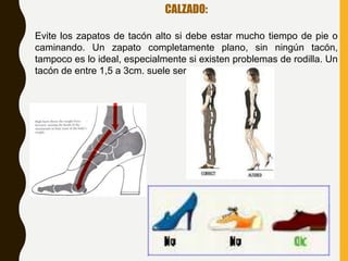 CALZADO:
Evite los zapatos de tacón alto si debe estar mucho tiempo de pie o
caminando. Un zapato completamente plano, sin ningún tacón,
tampoco es lo ideal, especialmente si existen problemas de rodilla. Un
tacón de entre 1,5 a 3cm. suele ser adecuado.
 