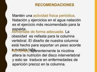 RECOMENDACIONES
Mantén una actividad física periódica.
Natación y ejercicios en el agua natación
es el ejercicio más recomendado para la
espalda.
Aliméntate de forma adecuada. La
obesidad es nefasta para la columna
vertebral. El diseño de nuestra columna
está hecho para soportar un peso acorde
a nuestra talla.
No fumes, aparentemente la nicotina
altera la nutrición del disco intervertebral
y esto se traduce en enfermedades de
aparición precoz en la columna.
 