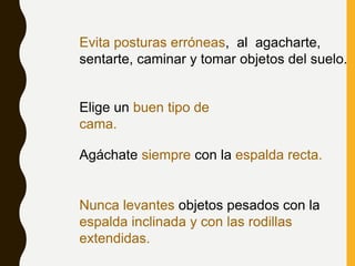 Evita posturas erróneas, al agacharte,
sentarte, caminar y tomar objetos del suelo.
Elige un buen tipo de
cama.
Agáchate siempre con la espalda recta.
Nunca levantes objetos pesados con la
espalda inclinada y con las rodillas
extendidas.
 