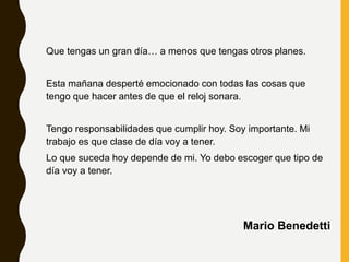 Que tengas un gran día… a menos que tengas otros planes.
Esta mañana desperté emocionado con todas las cosas que
tengo que hacer antes de que el reloj sonara.
Tengo responsabilidades que cumplir hoy. Soy importante. Mi
trabajo es que clase de día voy a tener.
Lo que suceda hoy depende de mi. Yo debo escoger que tipo de
día voy a tener.
Mario Benedetti
 