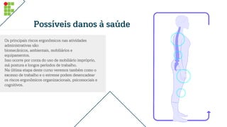 Possíveis danos à saúde
Os principais riscos ergonômicos nas atividades
administrativas são:
biomecânicos, ambientais, mobiliários e
equipamentos.
Isso ocorre por conta do uso de mobiliário impróprio,
má postura e longos períodos de trabalho.
Na última etapa deste curso veremos também como o
excesso de trabalho e o estresse podem desencadear
os riscos ergonômicos organizacionais, psicossociais e
cognitivos.
 