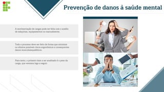 Prevenção de danos à saúde mental
A movimentação de cargas pode ser feita com o auxílio
de máquinas, equipamentos ou manualmente.
Todo o processo deve ser feito de forma que minimize
ou elimine possíveis riscos ergonômicos e consequentes
danos musculoesqueléticos.
Para tanto, o primeiro item a ser analisado é o peso da
carga, que veremos logo a seguir.
 