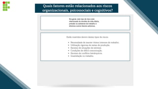 Necessidade de manter ritmos intensos de trabalho.
Utilização rigorosa de metas de produção.
Excesso de situações de estresse.
Condições de difícil comunicação.
Excesso de conflitos hierárquicos.
Insatisfação no trabalho.
Estão inseridos dentro destes tipos de riscos:
Em geral, este tipo de risco está
relacionado às tensões da vida diária,
pressão no ambiente de trabalho e
diversos outros fatores adversos.
Quais fatores estão relacionados aos riscos
organizacionais, psicossociais e cognitivos?
 
