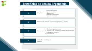 eficiência organizacional;
segurança, da saúde e do conforto do trabalhador;
• qualidade do trabalho;
• produtividade.
2
3
4
Prevenção de doenças ocupacionais (psíquicas e físicas).
Satisfação e confiança do
trabalho.
1
índices de acidentes;
gastos com saúde;
afastamentos;
faltas dos colaboradores;
prejuízos econômicos.
Benefícios do uso da Ergonomia
Redução de:
Aumento da:
 