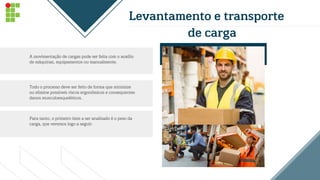 Levantamento e transporte
de carga
A movimentação de cargas pode ser feita com o auxílio
de máquinas, equipamentos ou manualmente.
Todo o processo deve ser feito de forma que minimize
ou elimine possíveis riscos ergonômicos e consequentes
danos musculoesqueléticos.
Para tanto, o primeiro item a ser analisado é o peso da
carga, que veremos logo a seguir.
 