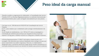 Peso ideal da carga manual
Visando a saúde e a segurança do colaborador, a Consolidação das Leis do
Trabalho (CLT), as Normas Regulamentadoras e os métodos internacionais
determinam limites para o peso carregado manualmente por uma pessoa.
Com base no art. 198 (decreto lei 5452/43) da Consolidação das Leis do
Trabalho
(CLT), o peso máximo que o trabalhador pode carregar individualmente é de
60 kg.
Já em relação às trabalhadoras, o art. 390 da CLT veda ao empregador a
contratação de mulheres para serviços que necessite da força muscular
superior a 20 kg para o trabalho contínuo ou 25kg para o trabalho ocasional.
A Norma Regulamentadora 17 (NR17) não define o limite de peso a ser
carregado, mas determina que nenhum trabalhador deve carregar um peso que
possa comprometer sua saúde e segurança. Para isso, os colaboradores
designados para o transporte manual de cargas devem receber treinamentos ou
instruções satisfatórias quanto aos métodos de trabalho para prevenir acidentes.
 