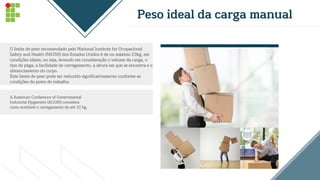 Peso ideal da carga manual
O limite de peso recomendado pelo National Institute for Ocupacional
Safety and Health (NIOSH) dos Estados Unidos é de no máximo 23kg, em
condições ideais, ou seja, levando em consideração o volume da carga, o
tipo de pega, a facilidade de carregamento, a altura em que se encontra e o
distanciamento do corpo.
Este limite de peso pode ser reduzido significativamente conforme as
condições do posto de trabalho.
A American Conference of Governmental
Industrial Hygienists (ACGIH) considera
como aceitável o carregamento de até 32 kg.
 