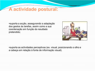 A actividade postural:
•suporta a acção, assegurando a adaptação
dos gestos às tarefas, assim como a sua
coordenação em função do resultado
pretendido;
•suporta as actividades perceptivas (ex. visual, posicionando o olho e
a cabeça em relação à fonte de informação visual).
 